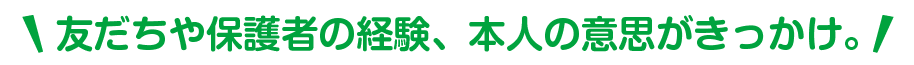 友だちや保護者の経験、本人の意思がきっかけ。